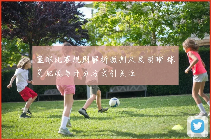 篮球比赛规则解析裁判尺度明晰 球员犯规与计分方式引关注