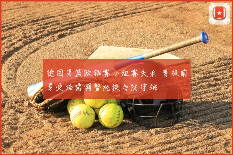 德国男篮欧锦赛小组赛失利 晋级前景受挫需调整轮换与防守端