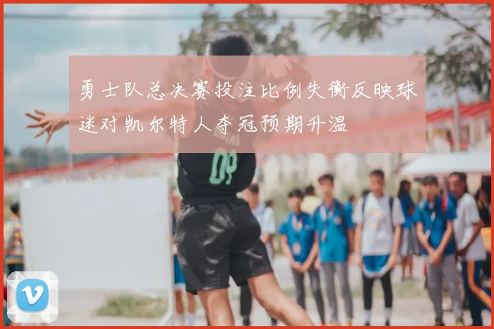 勇士队总决赛投注比例失衡反映球迷对凯尔特人夺冠预期升温