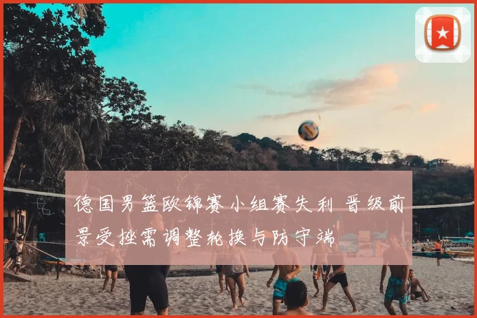 德国男篮欧锦赛小组赛失利 晋级前景受挫需调整轮换与防守端