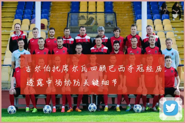 吉尔伯托席尔瓦回顾巴西夺冠经历 透露中场协防关键细节