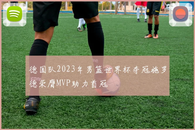 德国队2023年男篮世界杯夺冠施罗德荣膺MVP助力首冠