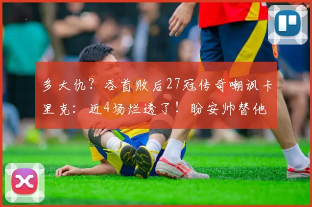 多大仇？吞首败后27冠传奇嘲讽卡里克：近4场烂透了！盼安帅替他