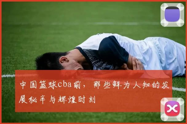 中国篮球cba前，那些鲜为人知的发展秘辛与辉煌时刻