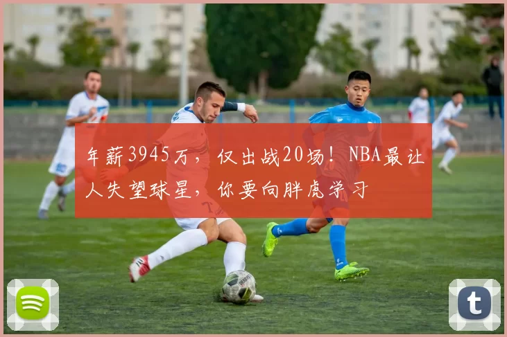 年薪3945万，仅出战20场！NBA最让人失望球星，你要向胖虎学习