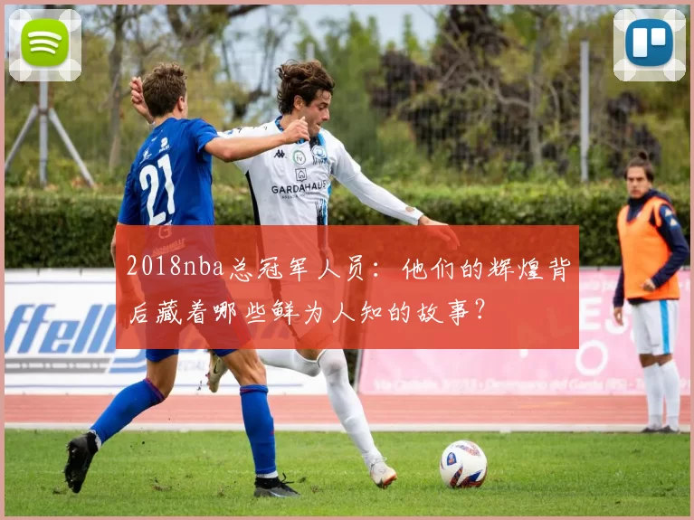 2018nba总冠军人员：他们的辉煌背后藏着哪些鲜为人知的故事？