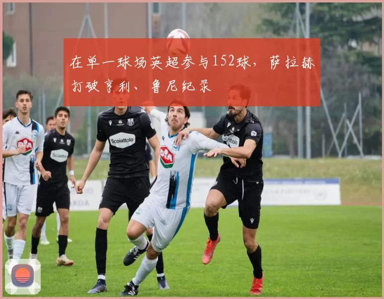 在单一球场英超参与152球，萨拉赫打破亨利、鲁尼纪录