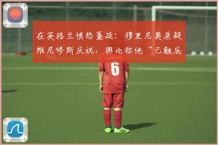 在英格兰愤怒蔓延:穆里尼奥质疑维尼修斯庆祝,舆论称他“已触底”