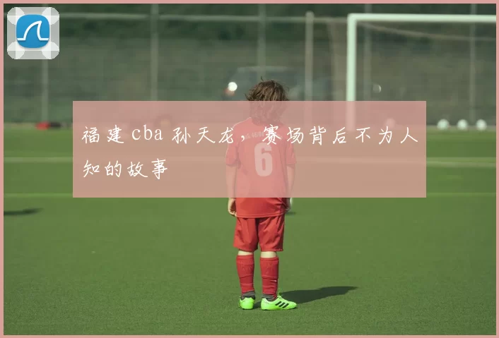 福建 cba 孙天龙，赛场背后不为人知的故事