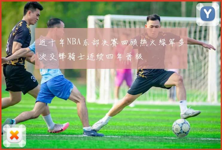 近十年NBA东部决赛回顾热火绿军多次交锋骑士连续四年晋级