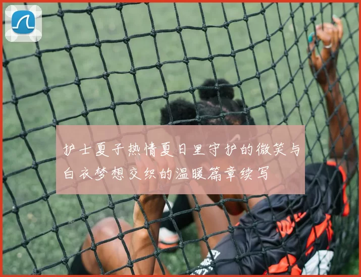 护士夏子热情夏日里守护的微笑与白衣梦想交织的温暖篇章续写