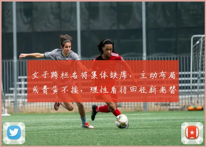 女子跨栏名将集体缺席,主动布局或青黄不接,理性看待田径新老替