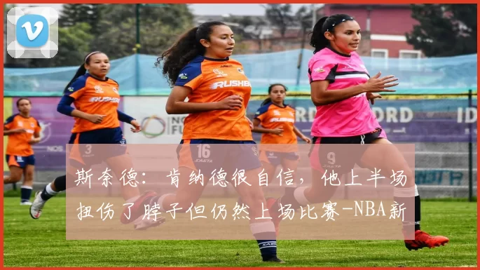 斯奈德：肯纳德很自信，他上半场扭伤了脖子但仍然上场比赛-NBA新闻