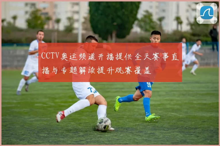 CCTV奥运频道开播提供全天赛事直播与专题解读提升观赛覆盖
