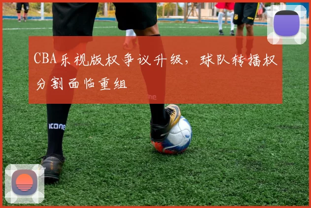 CBA乐视版权争议升级,球队转播权分割面临重组