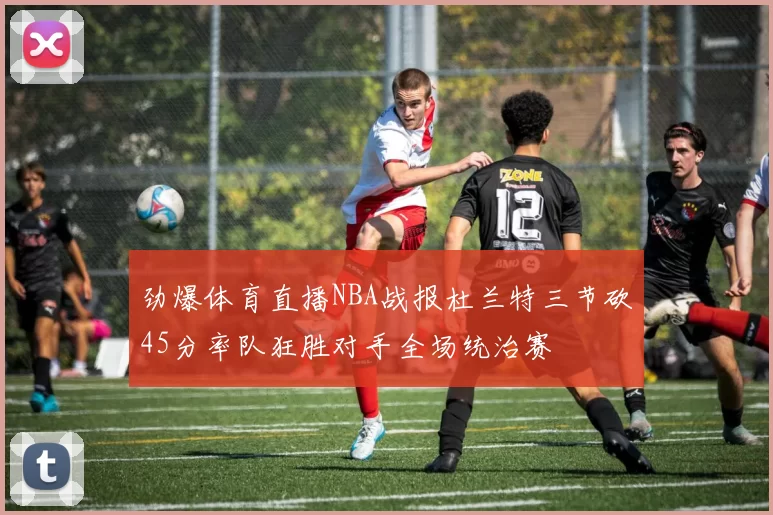 劲爆体育直播NBA战报杜兰特三节砍45分率队狂胜对手全场统治赛