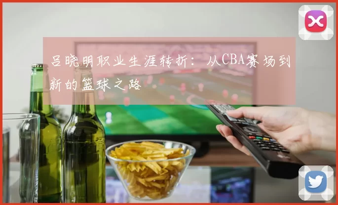 吕晓明职业生涯转折：从CBA赛场到新的篮球之路