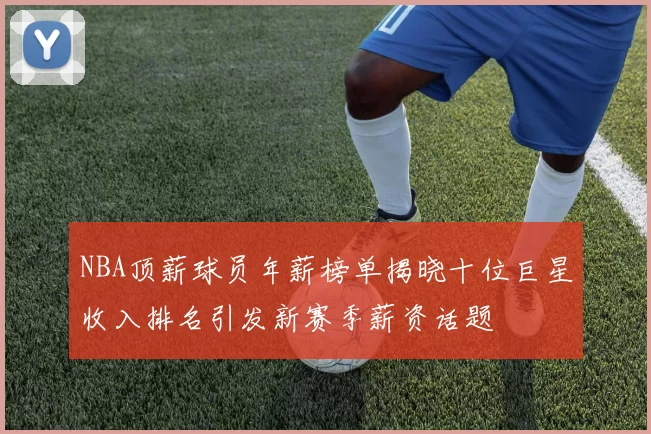 NBA顶薪球员年薪榜单揭晓十位巨星收入排名引发新赛季薪资话题