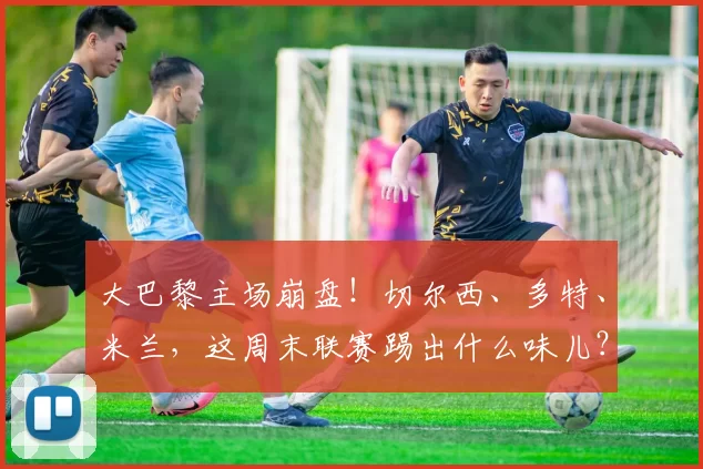 大巴黎主场崩盘！切尔西、多特、米兰，这周末联赛踢出什么味儿？_比赛_国米_雷恩