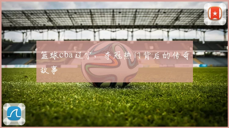 篮球cba辽宁，夺冠热门背后的传奇故事