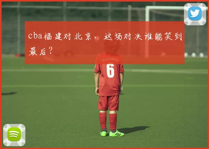 cba福建对北京，这场对决谁能笑到最后？
