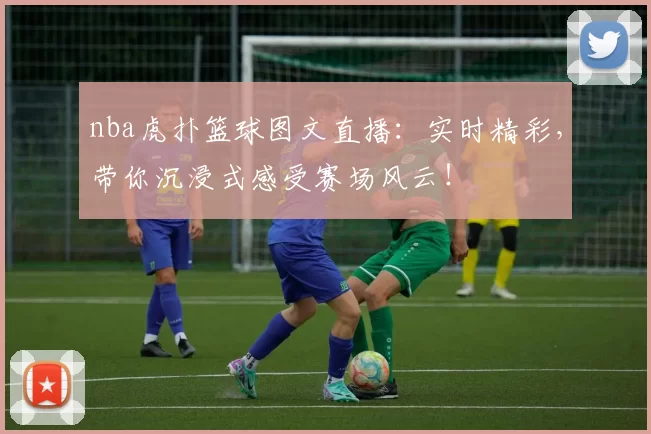 nba虎扑篮球图文直播:实时精彩,带你沉浸式感受赛场风云!