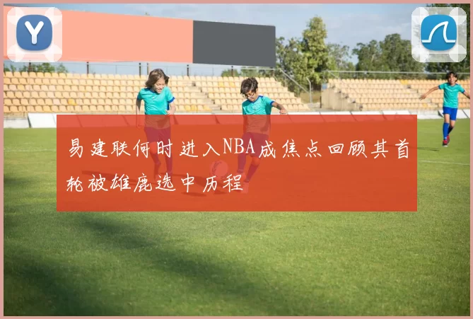 易建联何时进入NBA成焦点回顾其首轮被雄鹿选中历程