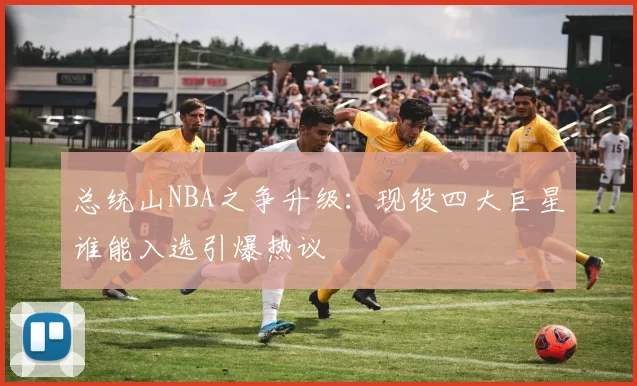 总统山NBA之争升级：现役四大巨星谁能入选引爆热议
