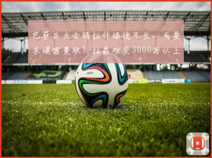 巴萨巨头会晤拉什福德兄长，或要求逼宫曼联！拉爵难卖3000万以上