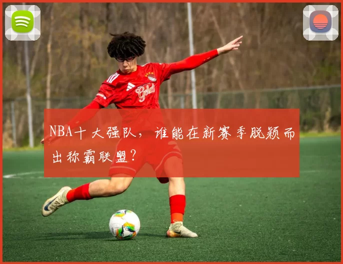 NBA十大强队，谁能在新赛季脱颖而出称霸联盟？