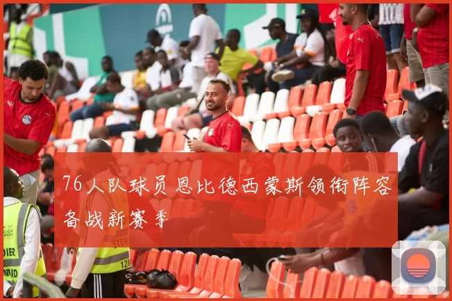 76人队球员恩比德西蒙斯领衔阵容备战新赛季