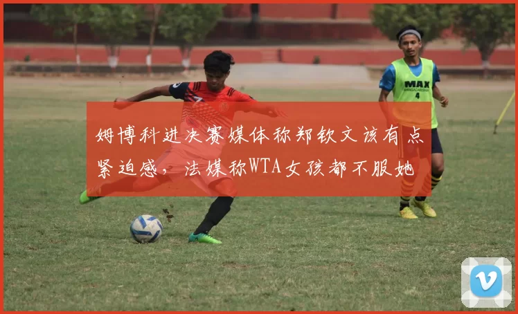 姆博科进决赛媒体称郑钦文该有点紧迫感,法媒称WTA女孩都不服她