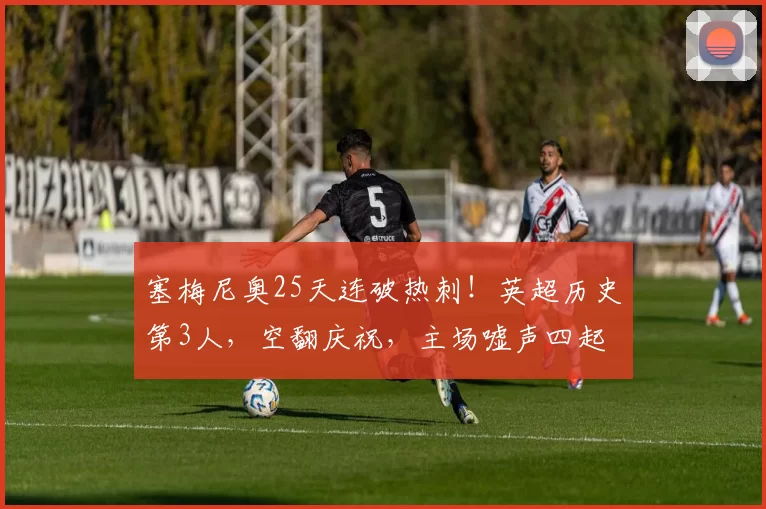 塞梅尼奥25天连破热刺！英超历史第3人，空翻庆祝，主场嘘声四起