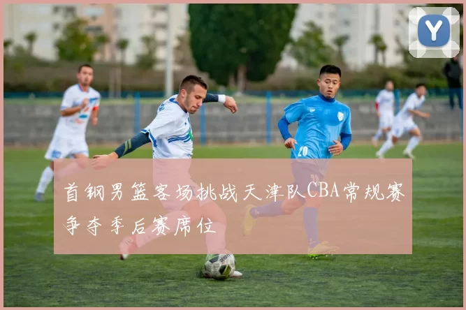 首钢男篮客场挑战天津队CBA常规赛争夺季后赛席位