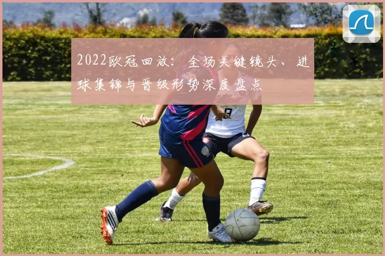 2022欧冠回放：全场关键镜头、进球集锦与晋级形势深度盘点