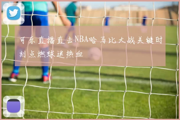 可乐直播直击NBA哈马比大战关键时刻点燃球迷热血