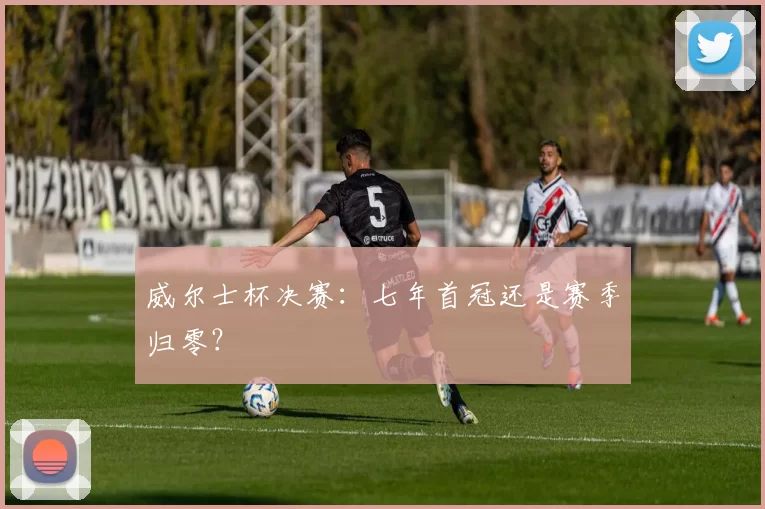 威尔士杯决赛：七年首冠还是赛季归零？