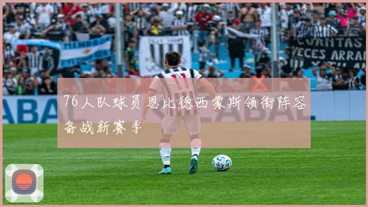 76人队球员恩比德西蒙斯领衔阵容备战新赛季