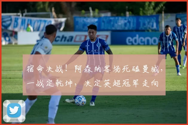 宿命决战！阿森纳客场死磕曼城，一战定乾坤，决定英超冠军走向