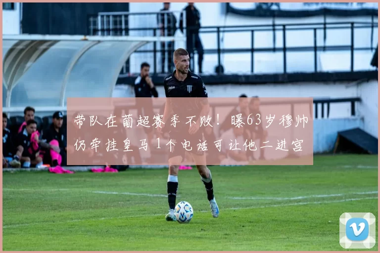 带队在葡超赛季不败！曝63岁穆帅仍牵挂皇马 1个电话可让他二进宫