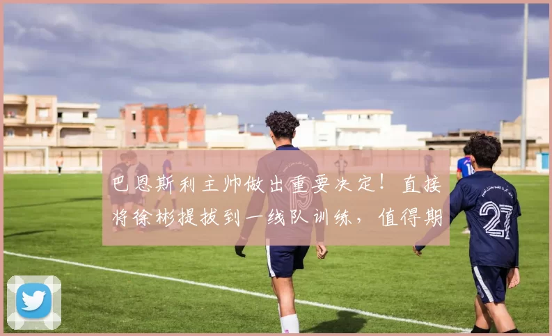 巴恩斯利主帅做出重要决定！直接将徐彬提拔到一线队训练，值得期待_联赛_英甲_青年队