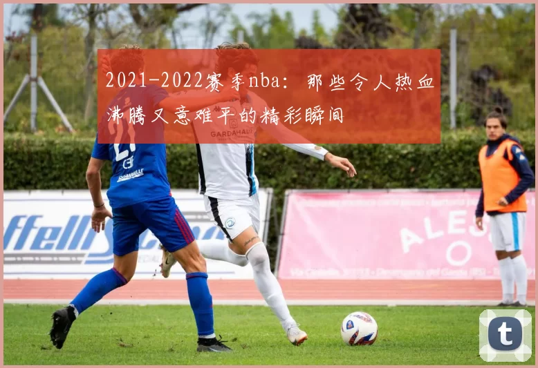 2021-2022赛季nba:那些令人热血沸腾又意难平的精彩瞬间