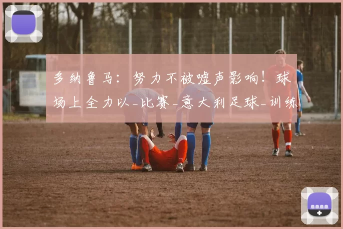 多纳鲁马：努力不被嘘声影响！球场上全力以_比赛_意大利足球_训练