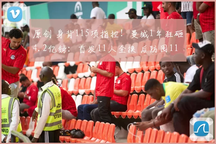 原创 身背115项指控！曼城1年狂砸4.2亿镑：首发11人全换 后防囤11金刚