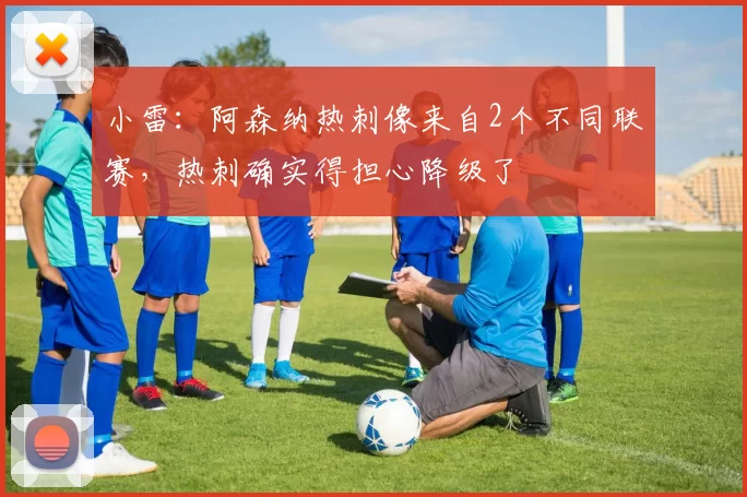 小雷:阿森纳热刺像来自2个不同联赛,热刺确实得担心降级了