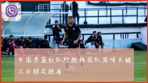 中国男篮红队险胜韩国队周琦关键三分锁定胜局