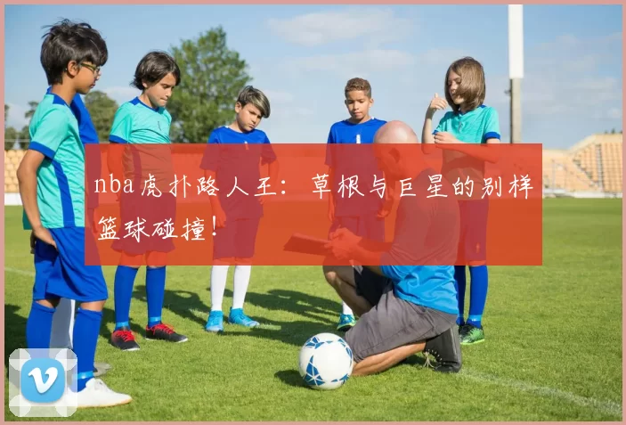 nba虎扑路人王:草根与巨星的别样篮球碰撞!